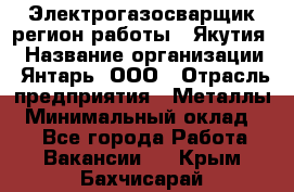 Электрогазосварщик(регион работы - Якутия) › Название организации ­ Янтарь, ООО › Отрасль предприятия ­ Металлы › Минимальный оклад ­ 1 - Все города Работа » Вакансии   . Крым,Бахчисарай